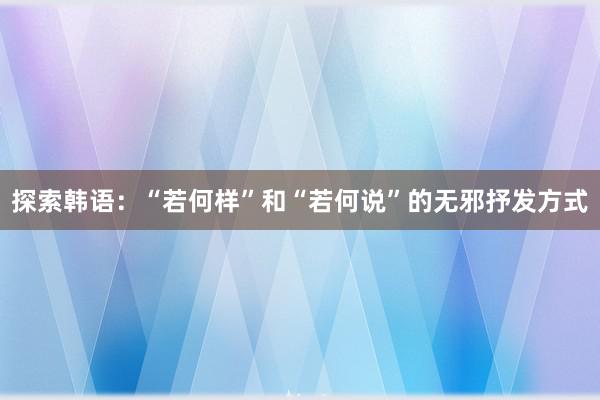 探索韩语：“若何样”和“若何说”的无邪抒发方式