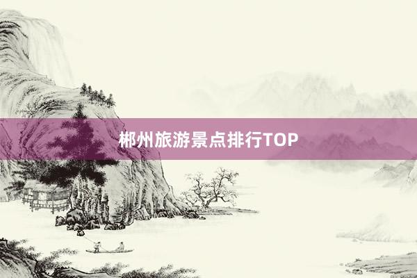 郴州旅游景点排行TOP