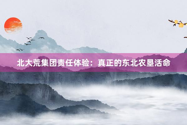 北大荒集团责任体验：真正的东北农垦活命