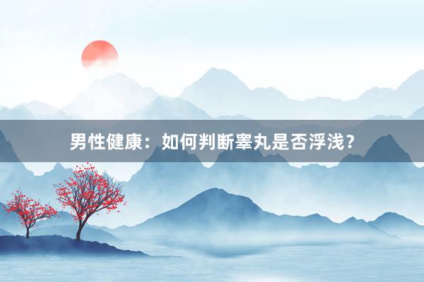 男性健康：如何判断睾丸是否浮浅？