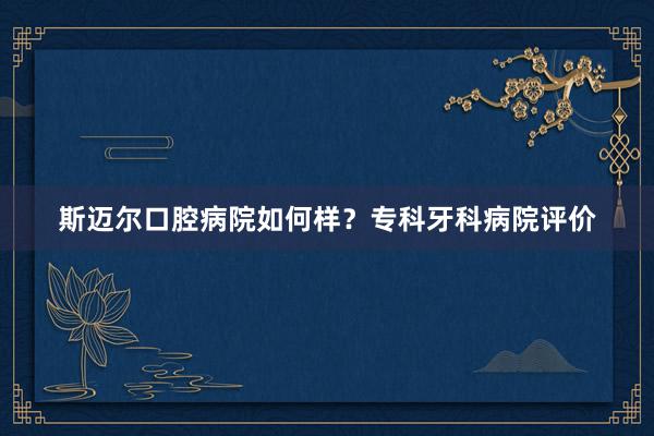 斯迈尔口腔病院如何样？专科牙科病院评价