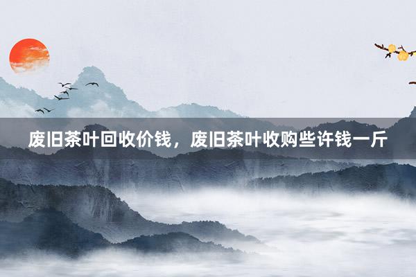 废旧茶叶回收价钱，废旧茶叶收购些许钱一斤