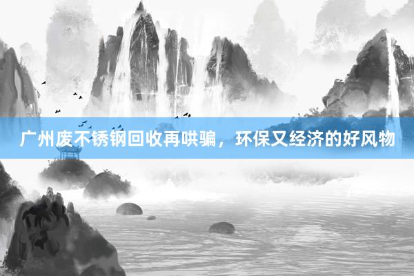 广州废不锈钢回收再哄骗，环保又经济的好风物